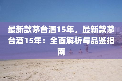 最新款茅台酒15年，最新款茅台酒15年：全面解析与品鉴指南