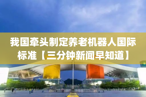 我国牵头制定养老机器人国际标准【三分钟新闻早知道】