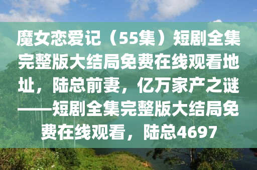 魔女恋爱记（55集）短剧全集完整版大结局免费在线观看地址，陆总前妻，亿万家产之谜——短剧全集完整版大结局免费在线观看，陆总4697
