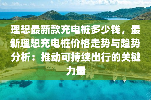 理想最新款充电桩多少钱，最新理想充电桩价格走势与趋势分析：推动可持续出行的关键力量