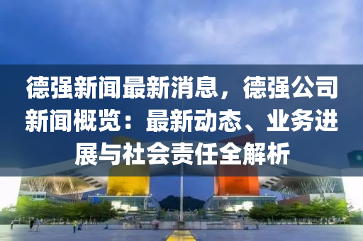 德强新闻最新消息，德强公司新闻概览：最新动态、业务进展与社会责任全解析