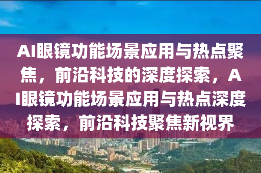AI眼镜功能场景应用与热点聚焦，前沿科技的深度探索，AI眼镜功能场景应用与热点深度探索，前沿科技聚焦新视界