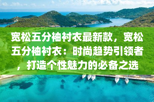 宽松五分袖衬衣最新款，宽松五分袖衬衣：时尚趋势引领者，打造个性魅力的必备之选
