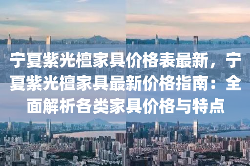 宁夏紫光檀家具价格表最新，宁夏紫光檀家具最新价格指南：全面解析各类家具价格与特点