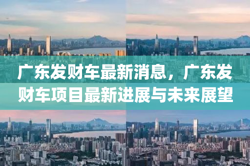 广东发财车最新消息，广东发财车项目最新进展与未来展望