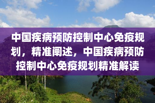 中国疾病预防控制中心免疫规划，精准阐述，中国疾病预防控制中心免疫规划精准解读