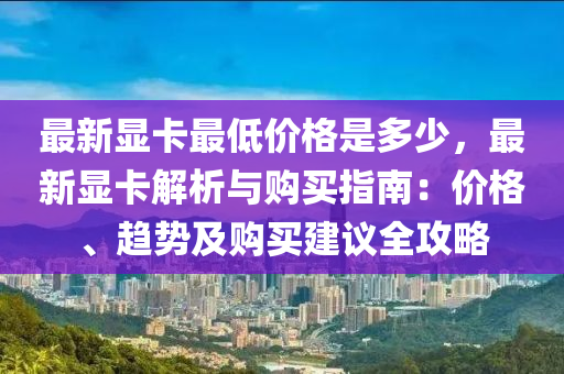最新显卡最低价格是多少，最新显卡解析与购买指南：价格、趋势及购买建议全攻略