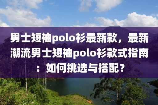 男士短袖polo衫最新款，最新潮流男士短袖polo衫款式指南：如何挑选与搭配？