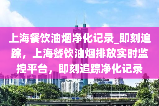 上海餐饮油烟净化记录_即刻追踪，上海餐饮油烟排放实时监控平台，即刻追踪净化记录