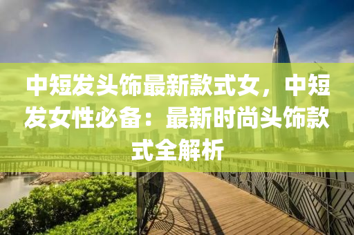中短发头饰最新款式女，中短发女性必备：最新时尚头饰款式全解析