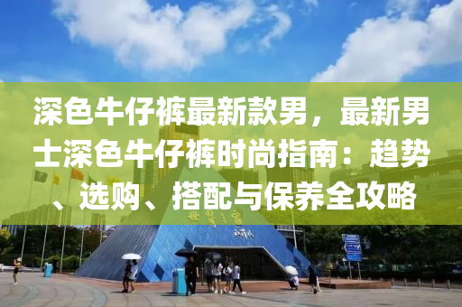 深色牛仔裤最新款男，最新男士深色牛仔裤时尚指南：趋势、选购、搭配与保养全攻略