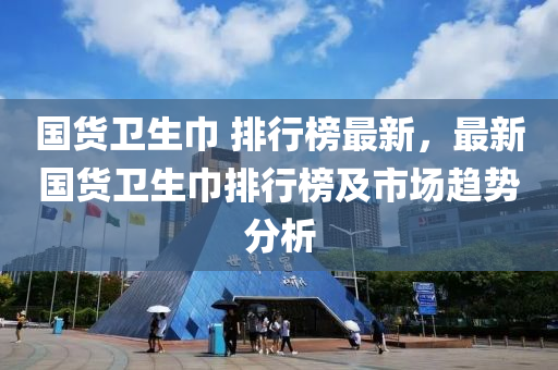 国货卫生巾 排行榜最新，最新国货卫生巾排行榜及市场趋势分析