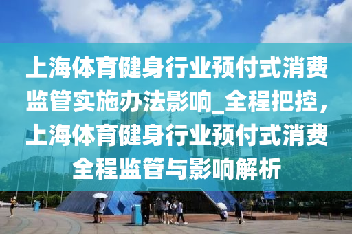 上海体育健身行业预付式消费监管实施办法影响_全程把控，上海体育健身行业预付式消费全程监管与影响解析