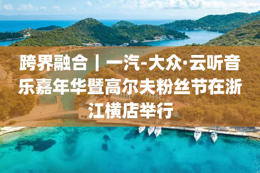 跨界融合｜一汽-大众·云听音乐嘉年华暨高尔夫粉丝节在浙江横店举行