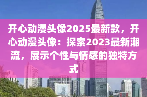 开心动漫头像2025最新款，开心动漫头像：探索2023最新潮流，展示个性与情感的独特方式