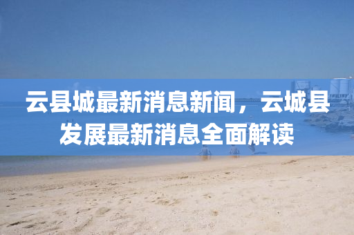 云县城最新消息新闻，云城县发展最新消息全面解读