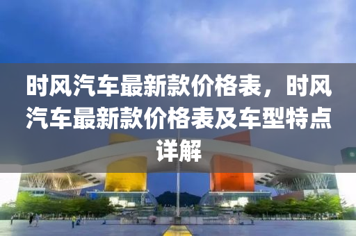 时风汽车最新款价格表，时风汽车最新款价格表及车型特点详解