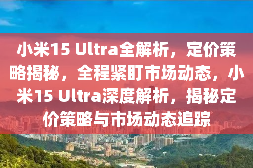 小米15 Ultra全解析，定价策略揭秘，全程紧盯市场动态，小米15 Ultra深度解析，揭秘定价策略与市场动态追踪
