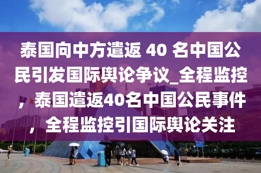 泰国向中方遣返 40 名中国公民引发国际舆论争议_全程监控，泰国遣返40名中国公民事件，全程监控引国际舆论关注