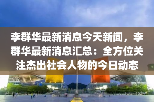 李群华最新消息今天新闻，李群华最新消息汇总：全方位关注杰出社会人物的今日动态