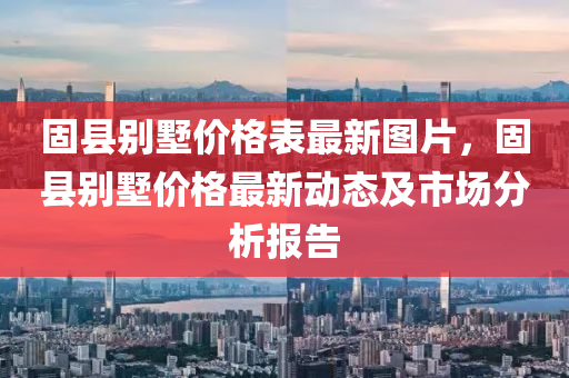 固县别墅价格表最新图片，固县别墅价格最新动态及市场分析报告