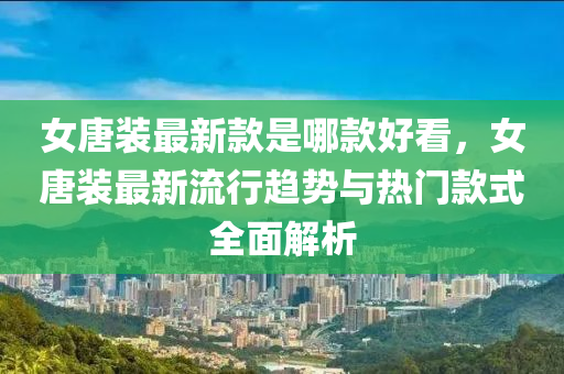 女唐装最新款是哪款好看，女唐装最新流行趋势与热门款式全面解析