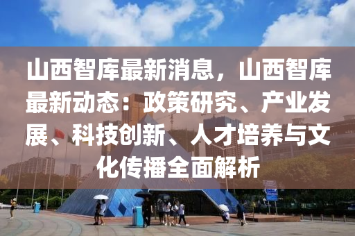 山西智库最新消息，山西智库最新动态：政策研究、产业发展、科技创新、人才培养与文化传播全面解析