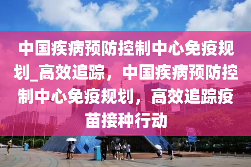 中国疾病预防控制中心免疫规划_高效追踪，中国疾病预防控制中心免疫规划，高效追踪疫苗接种行动