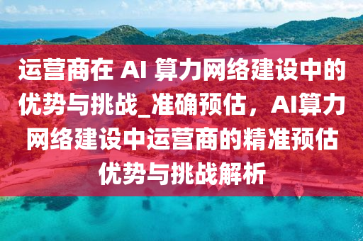 运营商在 AI 算力网络建设中的优势与挑战_准确预估，AI算力网络建设中运营商的精准预估优势与挑战解析