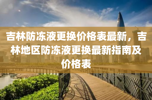 吉林防冻液更换价格表最新，吉林地区防冻液更换最新指南及价格表