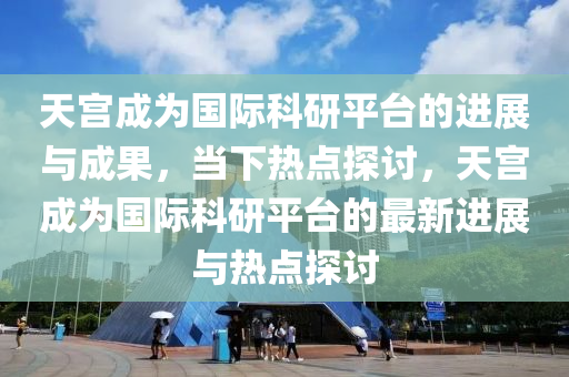 天宫成为国际科研平台的进展与成果，当下热点探讨，天宫成为国际科研平台的最新进展与热点探讨