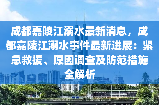 成都嘉陵江溺水最新消息，成都嘉陵江溺水事件最新进展：紧急救援、原因调查及防范措施全解析