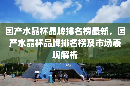 国产水晶杯品牌排名榜最新，国产水晶杯品牌排名榜及市场表现解析