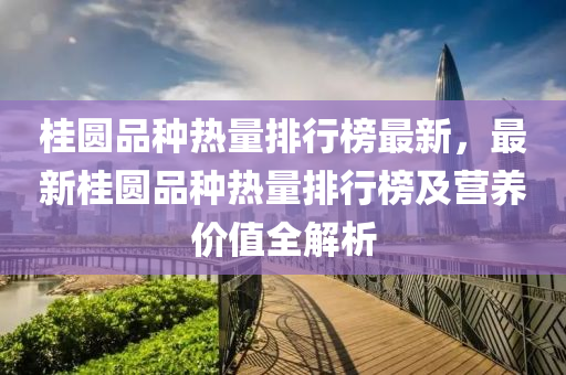 桂圆品种热量排行榜最新，最新桂圆品种热量排行榜及营养价值全解析