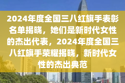 2024年度全国三八红旗手表彰名单揭晓，她们是新时代女性的杰出代表，2024年度全国三八红旗手荣耀揭晓，新时代女性的杰出典范