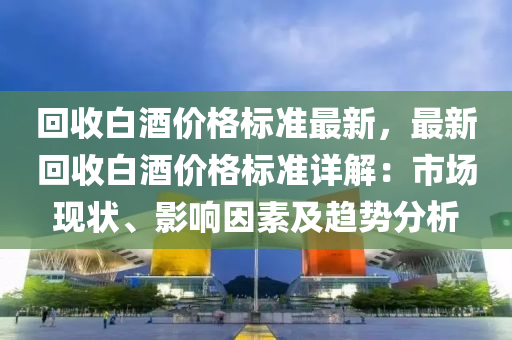 回收白酒价格标准最新，最新回收白酒价格标准详解：市场现状、影响因素及趋势分析