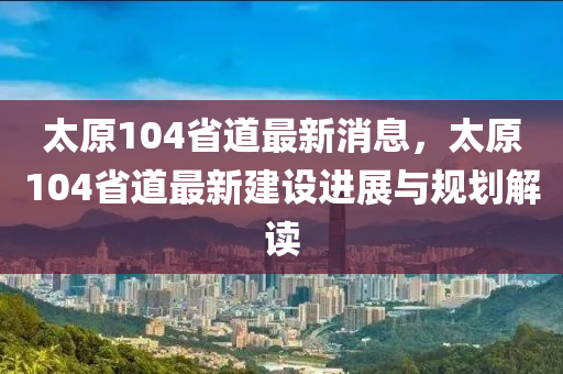 太原104省道最新消息，太原104省道最新建设进展与规划解读