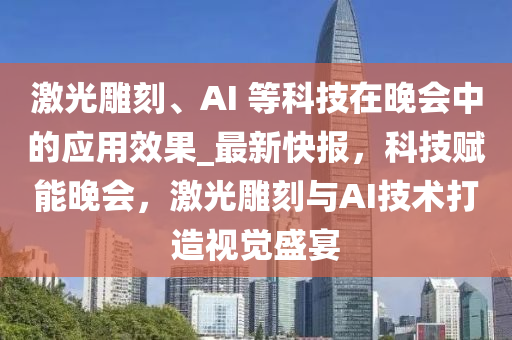 激光雕刻、AI 等科技在晚会中的应用效果_最新快报，科技赋能晚会，激光雕刻与AI技术打造视觉盛宴