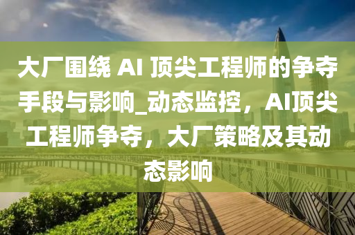 大厂围绕 AI 顶尖工程师的争夺手段与影响_动态监控，AI顶尖工程师争夺，大厂策略及其动态影响
