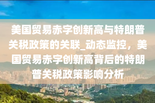 美国贸易赤字创新高与特朗普关税政策的关联_动态监控，美国贸易赤字创新高背后的特朗普关税政策影响分析