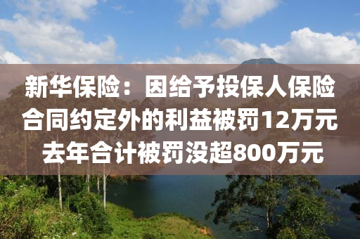 新华保险：因给予投保人保险合同约定外的利益被罚12万元 去年合计被罚没超800万元