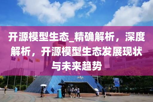开源模型生态_精确解析，深度解析，开源模型生态发展现状与未来趋势