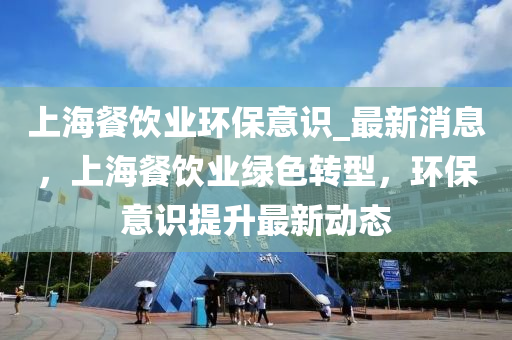 上海餐饮业环保意识_最新消息，上海餐饮业绿色转型，环保意识提升最新动态