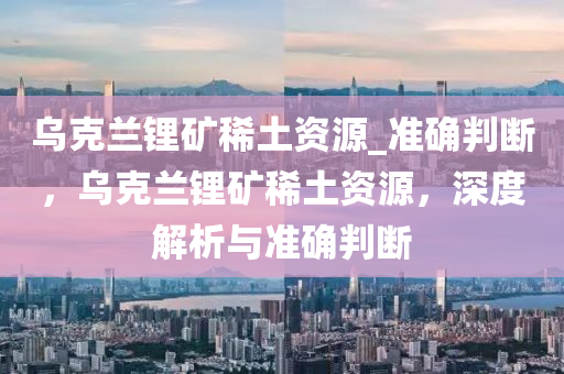 乌克兰锂矿稀土资源_准确判断，乌克兰锂矿稀土资源，深度解析与准确判断