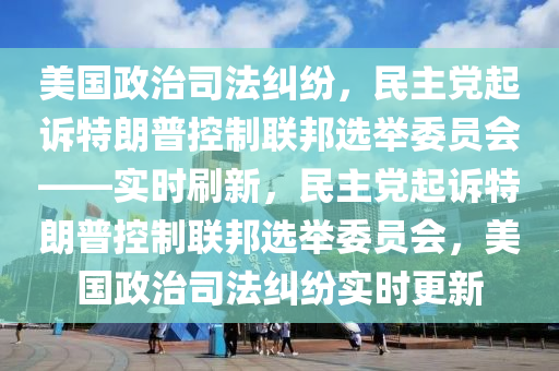 美国政治司法纠纷，民主党起诉特朗普控制联邦选举委员会——实时刷新，民主党起诉特朗普控制联邦选举委员会，美国政治司法纠纷实时更新