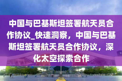 中国与巴基斯坦签署航天员合作协议_快速洞察，中国与巴基斯坦签署航天员合作协议，深化太空探索合作