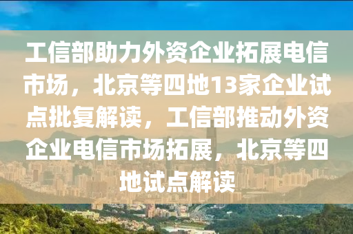工信部助力外资企业拓展电信市场，北京等四地13家企业试点批复解读，工信部推动外资企业电信市场拓展，北京等四地试点解读