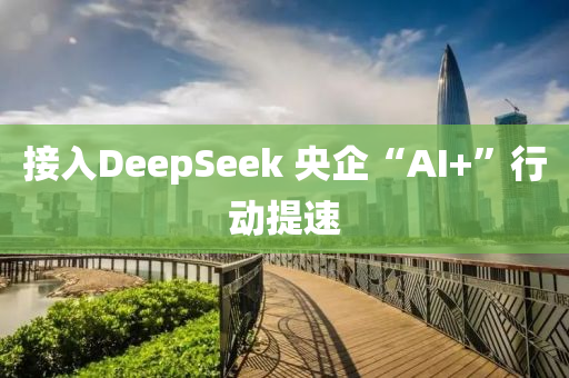 接入DeepSeek 央企“AI+”行动提速