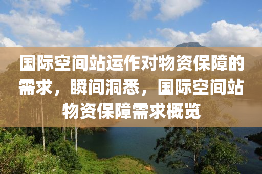 国际空间站运作对物资保障的需求，瞬间洞悉，国际空间站物资保障需求概览