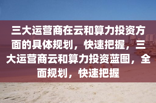 三大运营商在云和算力投资方面的具体规划，快速把握，三大运营商云和算力投资蓝图，全面规划，快速把握